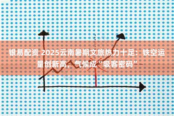 银易配资 2025云南暑期文旅热力十足：铁空运量创新高，气候成“吸客密码”