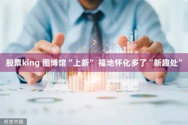 股票king 图博馆“上新” 福地怀化多了“新趣处”