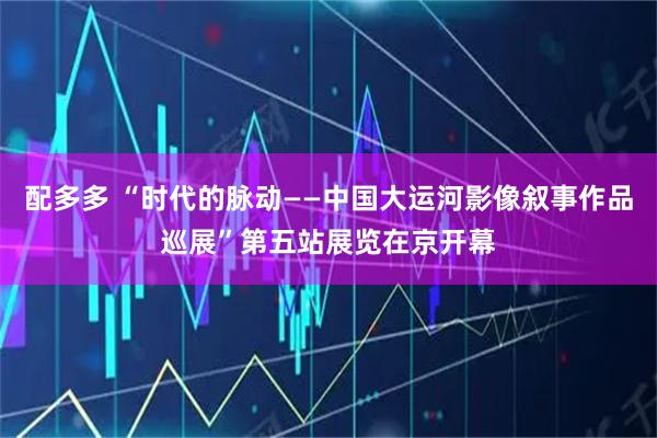 配多多 “时代的脉动——中国大运河影像叙事作品巡展”第五站展览在京开幕