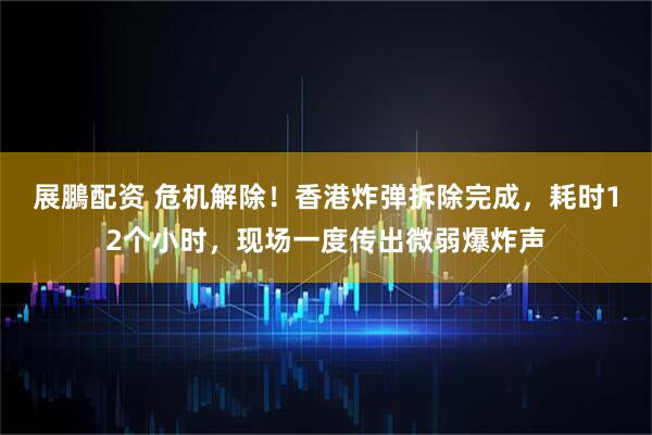 展鵬配资 危机解除！香港炸弹拆除完成，耗时12个小时，现场一度传出微弱爆炸声