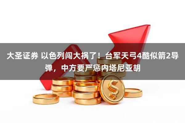 大圣证券 以色列闯大祸了!台军天弓4酷似箭2导弹,中方要严惩内塔尼亚胡