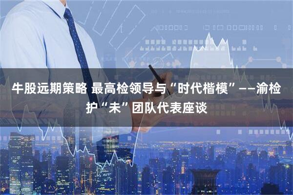 牛股远期策略 最高检领导与“时代楷模”——渝检护“未”团队代表座谈
