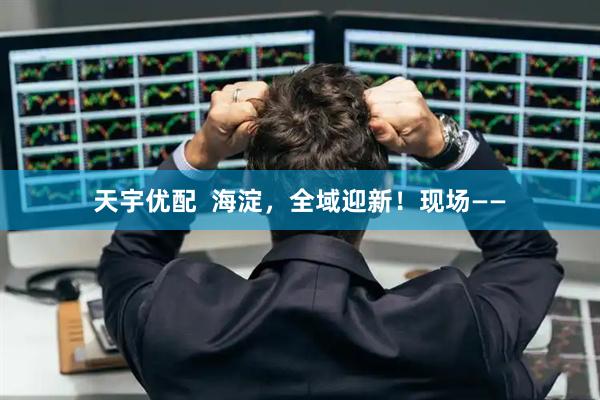 天宇优配  海淀，全域迎新！现场——