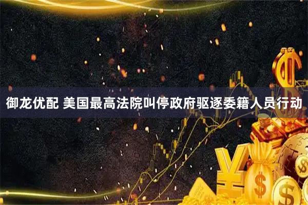 御龙优配 美国最高法院叫停政府驱逐委籍人员行动