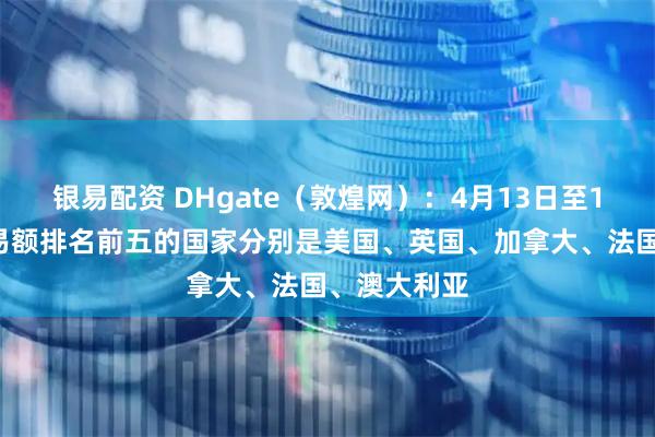 银易配资 DHgate（敦煌网）：4月13日至17日平台交易额排名前五的国家分别是美国、英国、加拿大、法国、澳大利亚