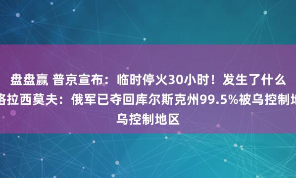 盘盘赢 普京宣布：临时停火30小时！发生了什么？格拉西莫夫：俄军已夺回库尔斯克州99.5%被乌控制地区