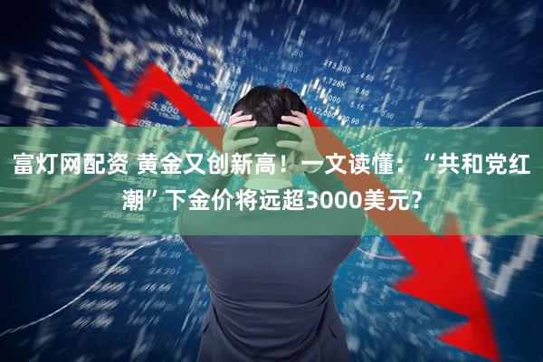 富灯网配资 黄金又创新高！一文读懂：“共和党红潮”下金价将远超3000美元？