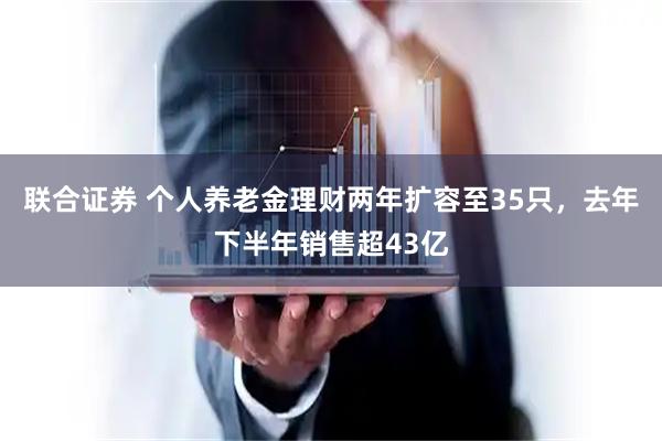 联合证券 个人养老金理财两年扩容至35只，去年下半年销售超43亿