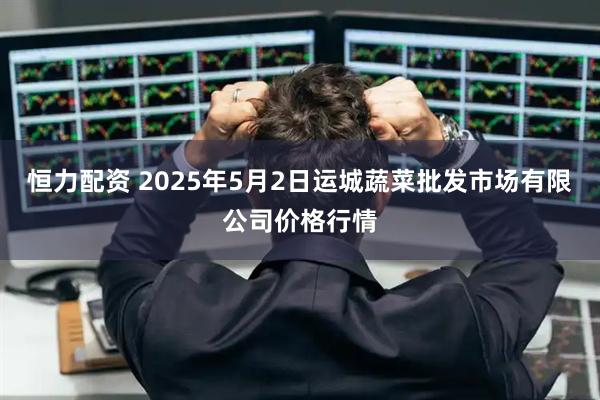恒力配资 2025年5月2日运城蔬菜批发市场有限公司价格行情