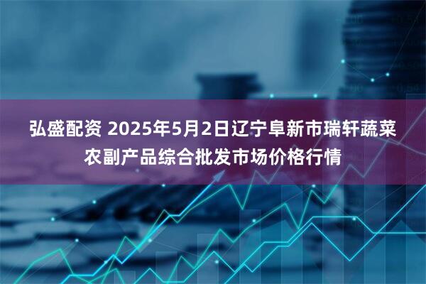 弘盛配资 2025年5月2日辽宁阜新市瑞轩蔬菜农副产品综合批发市场价格行情