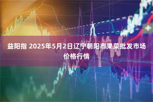 益阳指 2025年5月2日辽宁朝阳市果菜批发市场价格行情