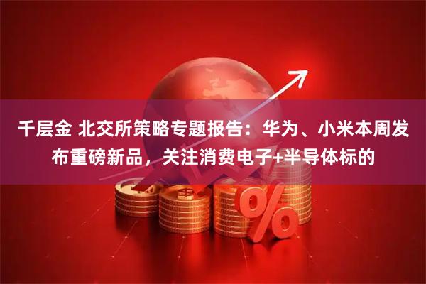 千层金 北交所策略专题报告：华为、小米本周发布重磅新品，关注消费电子+半导体标的