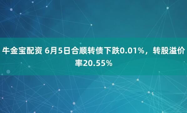 牛金宝配资 6月5日合顺转债下跌0.01%，转股溢价率20.55%
