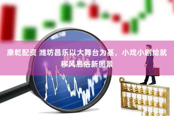 康乾配资 潍坊昌乐以大舞台为基，小戏小剧绘就移风易俗新图景
