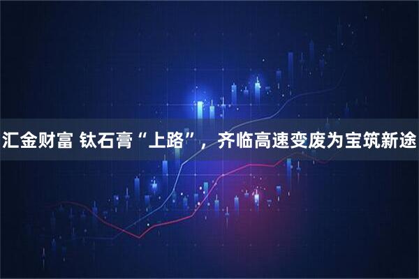 汇金财富 钛石膏“上路”，齐临高速变废为宝筑新途