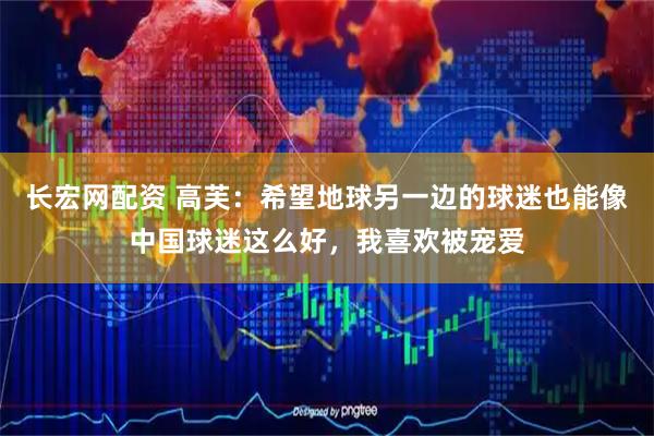 长宏网配资 高芙：希望地球另一边的球迷也能像中国球迷这么好，我喜欢被宠爱