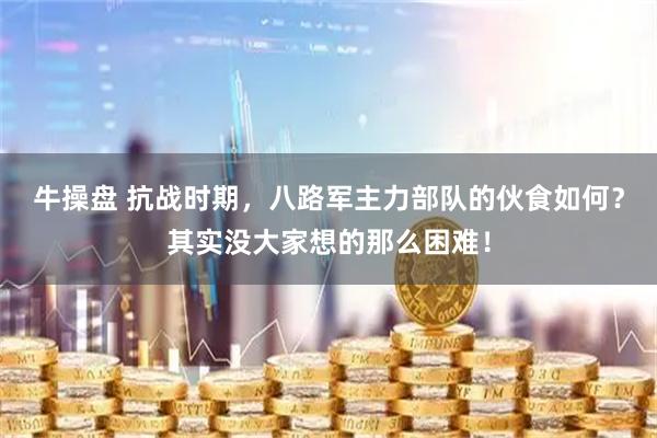 牛操盘 抗战时期，八路军主力部队的伙食如何？其实没大家想的那么困难！