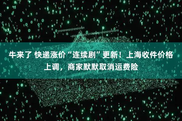牛来了 快递涨价“连续剧”更新！上海收件价格上调，商家默默取消运费险