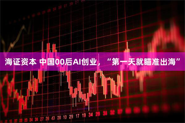 海证资本 中国00后AI创业，“第一天就瞄准出海”