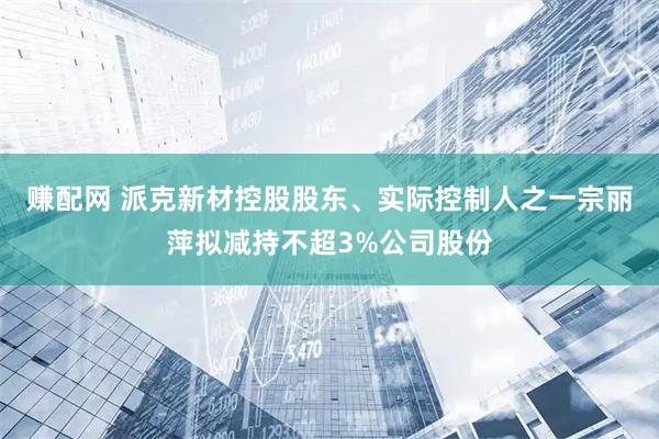 赚配网 派克新材控股股东、实际控制人之一宗丽萍拟减持不超3%公司股份