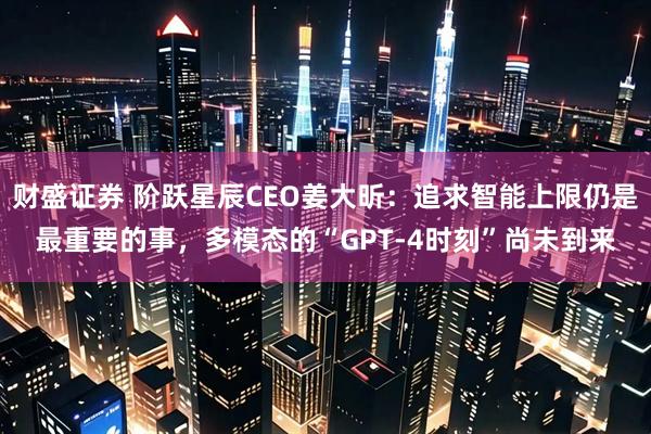 财盛证券 阶跃星辰CEO姜大昕：追求智能上限仍是最重要的事，多模态的“GPT-4时刻”尚未到来