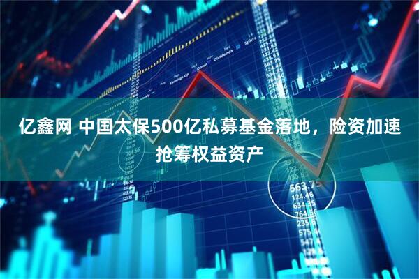 亿鑫网 中国太保500亿私募基金落地，险资加速抢筹权益资产
