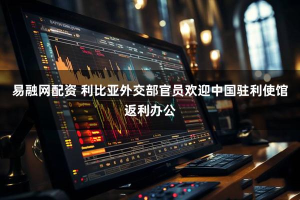易融网配资 利比亚外交部官员欢迎中国驻利使馆返利办公