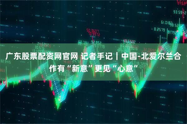 广东股票配资网官网 记者手记｜中国-北爱尔兰合作有“新意”更见“心意”