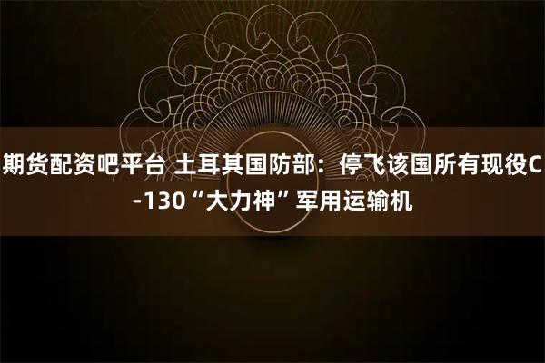 期货配资吧平台 土耳其国防部：停飞该国所有现役C-130“大力神”军用运输机