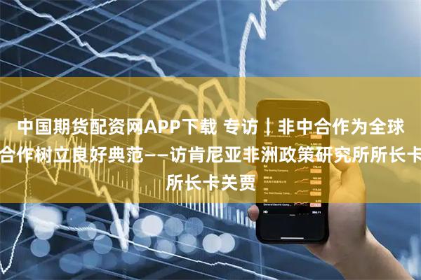 中国期货配资网APP下载 专访｜非中合作为全球南方合作树立良好典范——访肯尼亚非洲政策研究所所长卡关贾