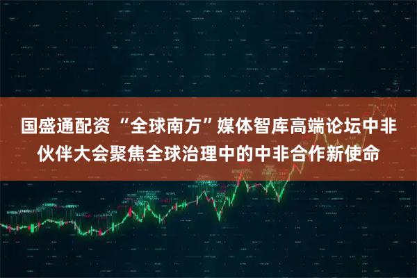 国盛通配资 “全球南方”媒体智库高端论坛中非伙伴大会聚焦全球治理中的中非合作新使命