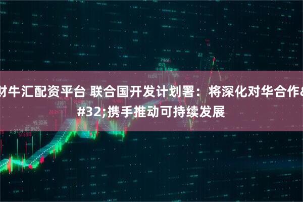 财牛汇配资平台 联合国开发计划署：将深化对华合作&#32;携手推动可持续发展