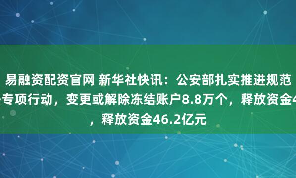 易融资配资官网 新华社快讯：公安部扎实推进规范涉企执法专项行动，变更或解除冻结账户8.8万个，释放资金46.2亿元