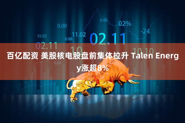 百亿配资 美股核电股盘前集体拉升 Talen Energy涨超8%
