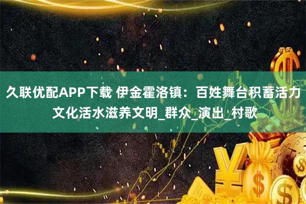 久联优配APP下载 伊金霍洛镇：百姓舞台积蓄活力 文化活水滋养文明_群众_演出_村歌