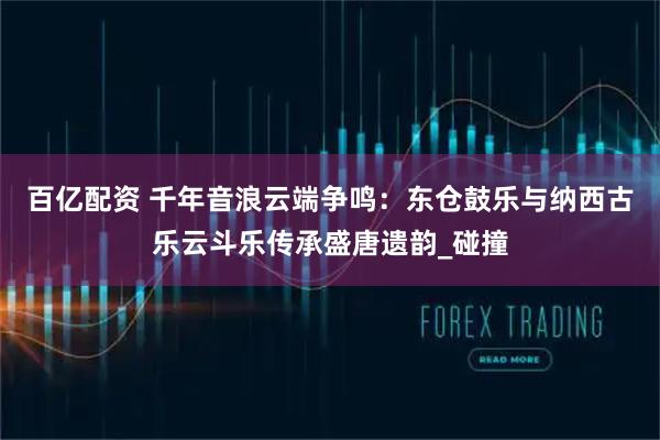 百亿配资 千年音浪云端争鸣:东仓鼓乐与纳西古乐云斗乐传承盛唐遗韵_碰撞