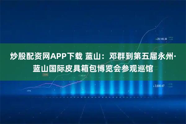 炒股配资网APP下载 蓝山:邓群到第五届永州·蓝山国际皮具箱包博览会参观巡馆