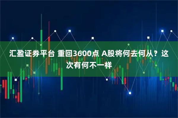 汇盈证券平台 重回3600点 A股将何去何从?这次有何不一样