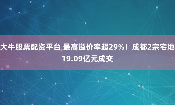 大牛股票配资平台 最高溢价率超29%！成都2宗宅地19.09亿元成交