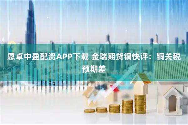 恩卓中盈配资APP下载 金瑞期货铜快评：铜关税预期差