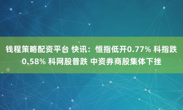 钱程策略配资平台 快讯：恒指低开0.77% 科指跌0.58% 科网股普跌 中资券商股集体下挫