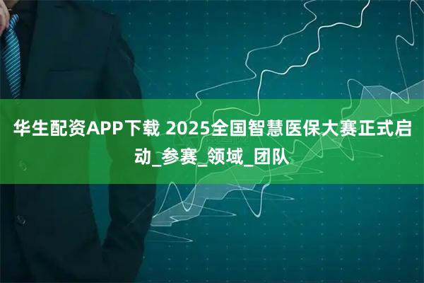 华生配资APP下载 2025全国智慧医保大赛正式启动_参赛_领域_团队