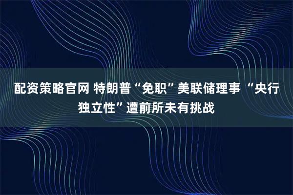配资策略官网 特朗普“免职”美联储理事 “央行独立性”遭前所未有挑战