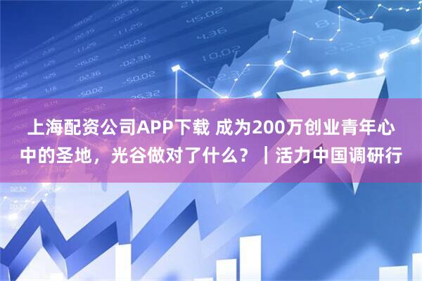 上海配资公司APP下载 成为200万创业青年心中的圣地，光谷做对了什么？｜活力中国调研行