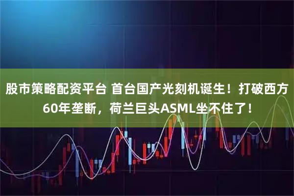 股市策略配资平台 首台国产光刻机诞生！打破西方60年垄断，荷兰巨头ASML坐不住了！