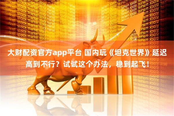 大财配资官方app平台 国内玩《坦克世界》延迟高到不行？试试这个办法，稳到起飞！