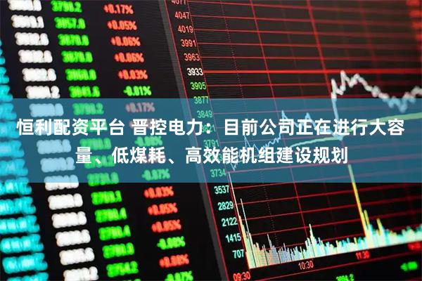 恒利配资平台 晋控电力：目前公司正在进行大容量、低煤耗、高效能机组建设规划