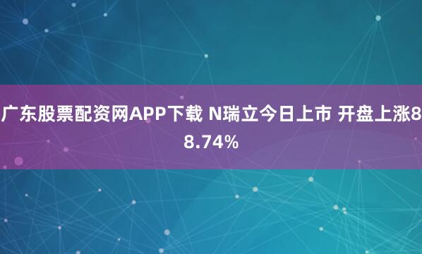 广东股票配资网APP下载 N瑞立今日上市 开盘上涨88.74%