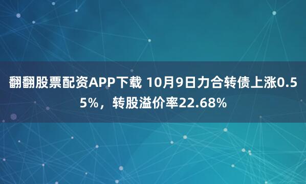 翻翻股票配资APP下载 10月9日力合转债上涨0.55%，转股溢价率22.68%