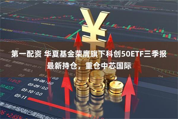 第一配资 华夏基金荣膺旗下科创50ETF三季报最新持仓，重仓中芯国际